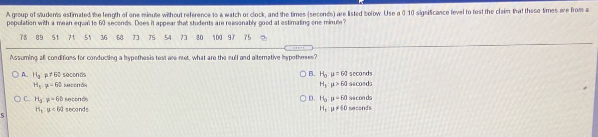 A group of students estimated the length of one minute without reference to a watch or clock, and the times (seconds) are listed below. Use a 0.10 significance level to test the claim that these times are from a
population with a mean equal to 60 seconds. Does it appear that students are reasonably good at estimating one minute?
78 89 51 71 51 36 68 73 75 54 73 80 100 97 75
Assuming all conditions for conducting a hypothesis test are met, what are the null and alternative hypotheses?
O A. Ho u#60 seconds
O B. Ho u= 60 seconds
H, u= 60 seconds
H,: p> 60 seconds
O C. Ho = 60 seconds
O D. Ho: u= 60 seconds
H, u< 60 seconds
H,: p#60 seconds
