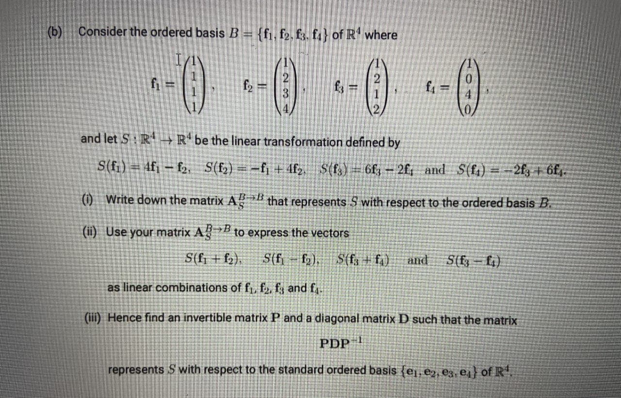 (b) Consider the ordered basis B = {fi, f2, f3. f} of R where
0-0-0 -0
fy
and let S:R-→ R be the linear transformation defined by
S(f.) = 4fi- 2, S(6) = -fj + 4f S(f,) = 6f, - 2f, and S(f1) =-2f, + 6f.
() Write down the matrix A
that represents S with respect to the ordered basis B.
(ii) Use your matrix A to express the vectors
3+B
S(f; + f,),
S(f-f2), S(f, + f)
and
S(-f)
as linear combinations of f,, f2, fy and f,.
