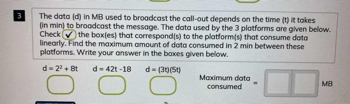 The data (d) in MB used to broadcast the call-out depends on the time (t) it takes
(in min) to broadcast the message. The data used by the 3 platforms are given below.
Check the box(es) that correspond(s) to the platform(s) that consume data
linearly. Find the maximum amount of data consumed in 2 min between these
platforms. Write your answer in the boxes given below.
3
d = 22 + 8t
d = 42t -18
d = (3t)(5t)
Maximum data
consumed
%3D
MB
