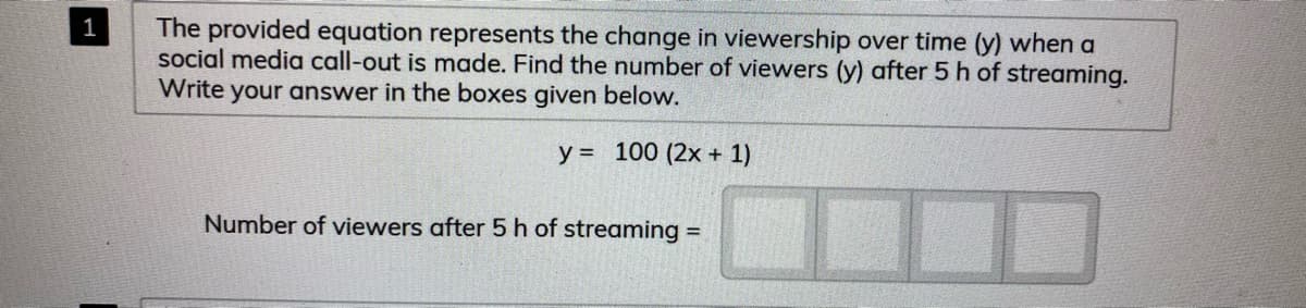 The provided equation represents the change in viewership over time (y) when a
social media call-out is made. Find the number of viewers (y) after 5 h of streaming.
Write your answer in the boxes given below.
1
y = 100 (2x + 1)
Number of viewers after 5 h of streaming =
