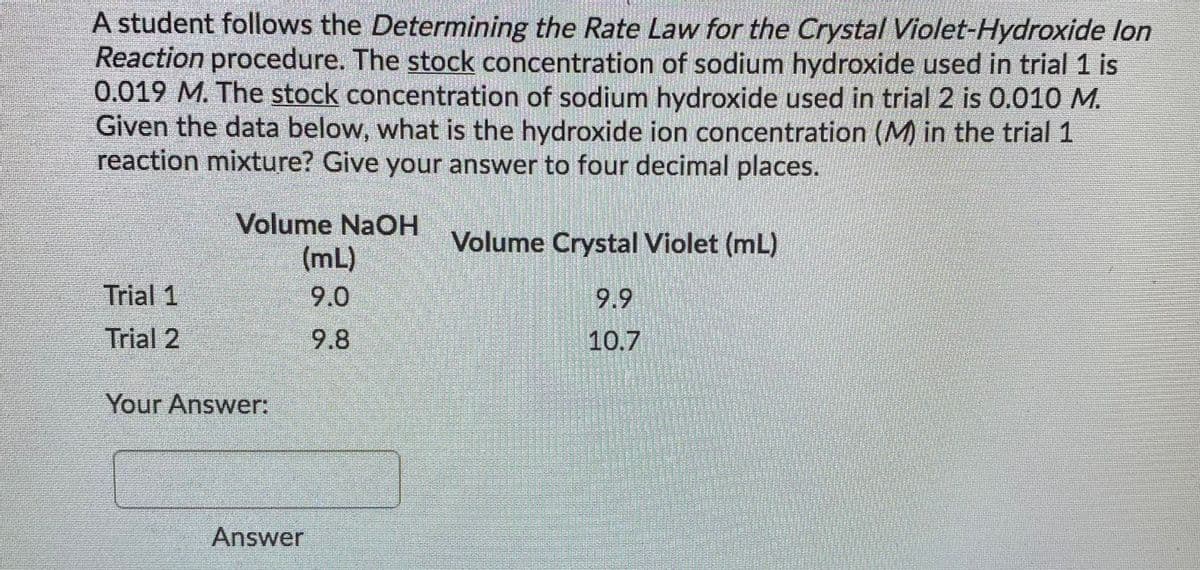 A student follows the Determining the Rate Law for the Crystal Violet-Hydroxide lon
Reaction procedure. The stock concentration of sodium hydroxide used in trial 1 is
0.019 M. The stock concentration of sodium hydroxide used in trial 2 is 0.010 M.
Given the data below, what is the hydroxide ion concentration (M) in the trial 1
reaction mixture? Give your answer to four decimal places.
Volume NaOH
Volume Crystal Violet (mL)
(mL)
Trial 1
9.0
9.9
Trial 2
9.8
10.7
Your Answer:
Answer
