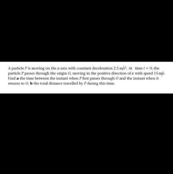 A particle P is moving on the x-axis with constant deceleration 2.5 ms?. At time t = 0, the
particle P passes through the origin 0, moving in the positive direction of x with speed 15 ms.
Find a the time between the instant when P first passes through O and the instant when it
returns to 0, b the total distance travelled by P during this time.
