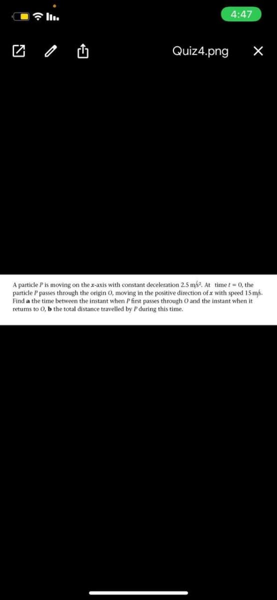 令l1.
4:47
Quiz4.png
A particle P is moving on the x-axis with constant deceleration 2.5 ms?. At timet = 0, the
particle P passes through the origin 0, moving in the positive direction of x with speed 15 ms.
Find a the time between the instant when Pfirst passes through O and the instant when it
returns to 0, b the total distance travelled by P during this time.
