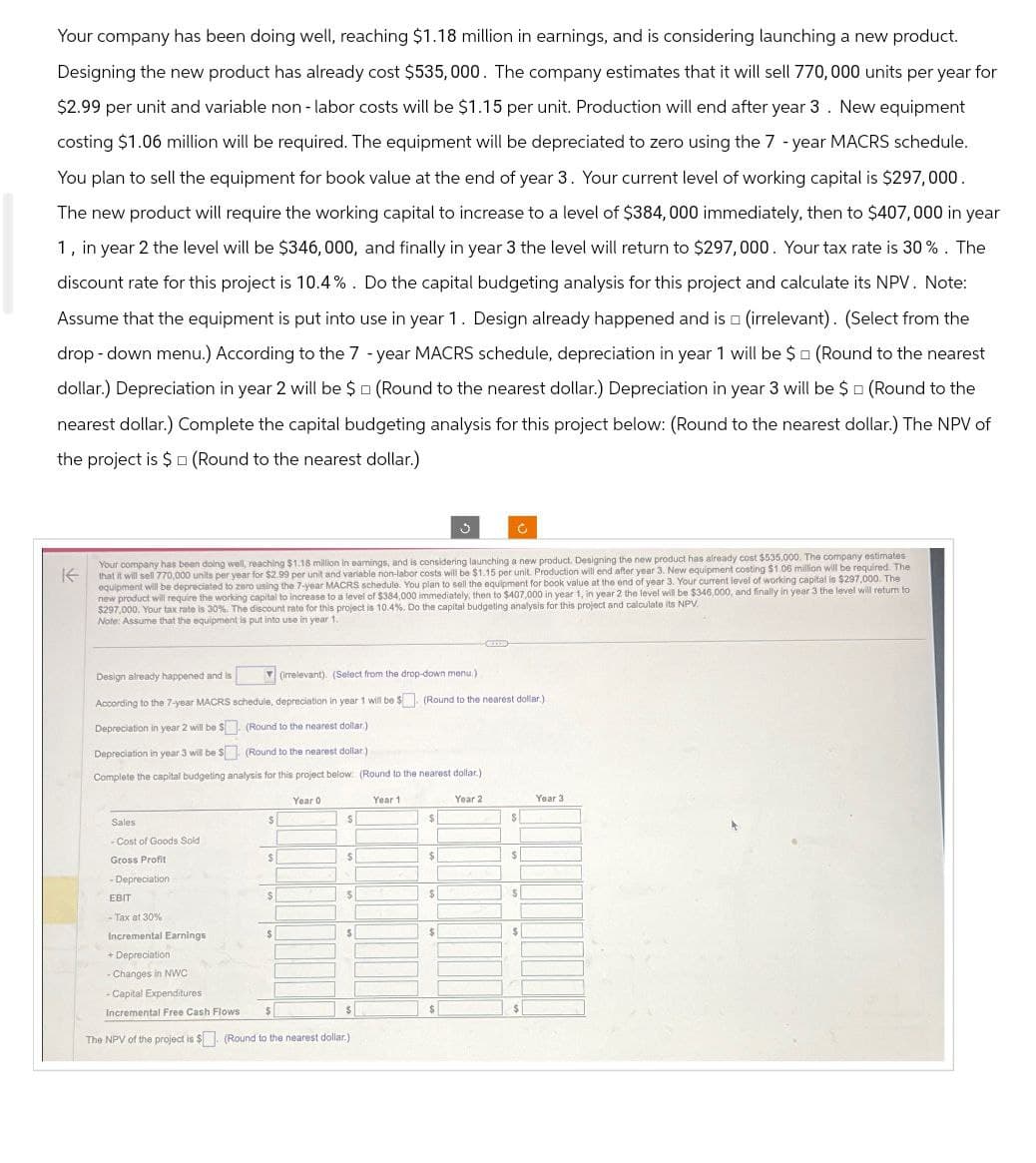 Your company has been doing well, reaching $1.18 million in earnings, and is considering launching a new product.
Designing the new product has already cost $535,000. The company estimates that it will sell 770,000 units per year for
$2.99 per unit and variable non - labor costs will be $1.15 per unit. Production will end after year 3. New equipment
costing $1.06 million will be required. The equipment will be depreciated to zero using the 7-year MACRS schedule.
You plan to sell the equipment for book value at the end of year 3. Your current level of working capital is $297,000.
The new product will require the working capital to increase to a level of $384,000 immediately, then to $407,000 in year
1, in year 2 the level will be $346,000, and finally in year 3 the level will return to $297,000. Your tax rate is 30%. The
discount rate for this project is 10.4%. Do the capital budgeting analysis for this project and calculate its NPV. Note:
Assume that the equipment is put into use in year 1. Design already happened and is (irrelevant). (Select from the
drop-down menu.) According to the 7-year MACRS schedule, depreciation in year 1 will be $ (Round to the nearest
dollar.) Depreciation in year 2 will be $ (Round to the nearest dollar.) Depreciation in year 3 will be $ (Round to the
nearest dollar.) Complete the capital budgeting analysis for this project below: (Round to the nearest dollar.) The NPV of
the project is $ (Round to the nearest dollar.)
K
Your company has been doing well, reaching $1.18 million in earnings, and is considering launching a new product. Designing the new product has already cost $535,000. The company estimates
that it will sell 770,000 units per year for $2.99 per unit and variable non-labor costs will be $1.15 per unit. Production will end after year 3. New equipment costing $1.06 million will be required. The
equipment will be depreciated to zero using the 7-year MACRS schedule. You plan to sell the equipment for book value at the end of year 3. Your current level of working capital is $297,000. The
new product will require the working capital to increase to a level of $384,000 immediately, then to $407,000 in year 1, in year 2 the level will be $346,000, and finally in year 3 the level will return to
$297,000. Your tax rate is 30%. The discount rate for this project is 10.4%. Do the capital budgeting analysis for this project and calculate its NPV
Note: Assume that the equipment is put into use in year 1.
Design already happened and is
(irrelevant). (Select from the drop-down menu.)
According to the 7-year MACRS schedule, depreciation in year 1 will be $ (Round to the nearest dollar.)
Depreciation in year 2 will be $ (Round to the nearest dollar.)
Depreciation in year 3 will be $
(Round to the nearest dollar.)
Complete the capital budgeting analysis for this project below: (Round to the nearest dollar.)
Year 0
Year 1
Sales
$
$
Year 2
Year 3
$
-Cost of Goods Sold
Gross Profit
$
$
$
$
-Depreciation
EBIT
$
$
$
S
-Tax at 30%
Incremental Earnings
$
$
$
$
+ Depreciation
-Changes in NWC
- Capital Expenditures
Incremental Free Cash Flows
The NPV of the project is $ (Round to the nearest dollar.)
$
$