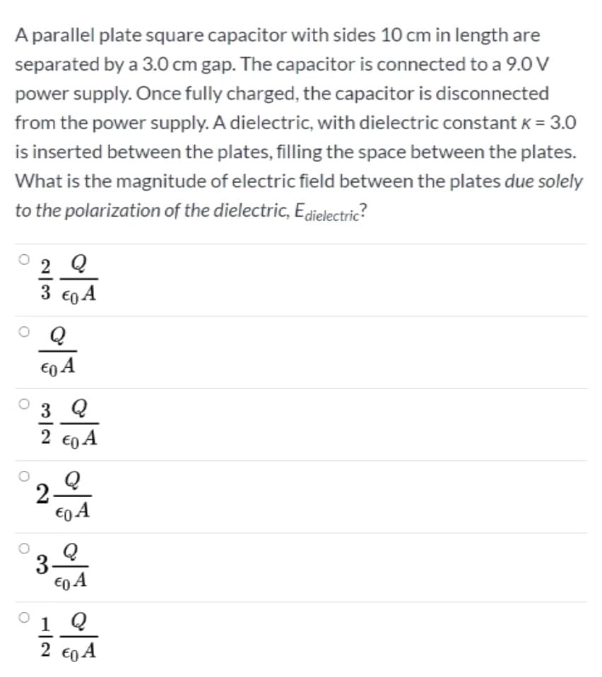 A parallel plate square capacitor with sides 10 cm in length are
separated by a 3.0 cm gap. The capacitor is connected to a 9.0 V
power supply. Once fully charged, the capacitor is disconnected
from the power supply. A dielectric, with dielectric constant K = 3.0
is inserted between the plates, filling the space between the plates.
What is the magnitude of electric field between the plates due solely
to the polarization of the dielectric, Edielectric?
