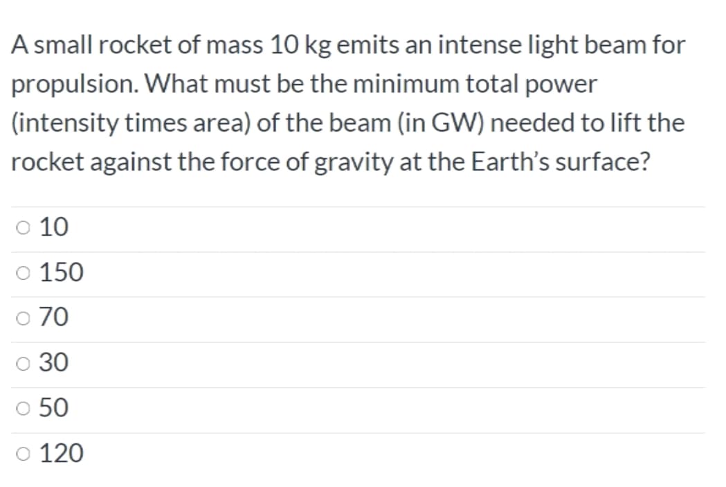 A small rocket of mass 10 kg emits an intense light beam for
propulsion. What must be the minimum total power
(intensity times area) of the beam (in GW) needed to lift the
rocket against the force of gravity at the Earth's surface?
