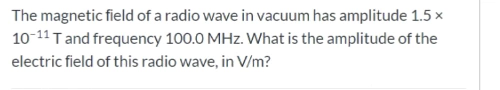 The magnetic field of a radio wave in vacuum has amplitude 1.5 x
10-11 Tand frequency 100.0 MHz. What is the amplitude of the
electric field of this radio wave, in V/m?
