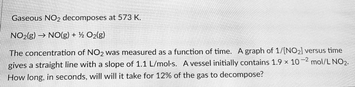 Gaseous NO2 decomposes at 573 K.
NO2(g) → NO(g) + ½ O2(g)
The concentration of NO2 was measured as a function of time. A graph of 1/[NO2] versus time
gives a straight line with a slope of 1.1 L/mol-s. A vessel initially contains 1.9 x 10-2 mol/L NO2.
How long, in seconds, will will it take for 12% of the gas to decompose?
