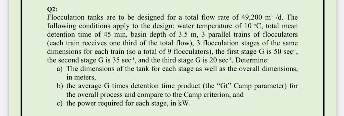 Q2:
Flocculation tanks are to be designed for a total flow rate of 49,200 m /d. The
following conditions apply to the design: water temperature of 10 °C, total mean
detention time of 45 min, basin depth of 3.5 m, 3 parallel trains of flocculators
(each train receives one third of the total flow), 3 flocculation stages of the same
dimensions for each train (so a total of 9 flocculators), the first stage G is 50 sec',
the second stage G is 35 sec', and the third stage G is 20 sec'. Determine:
a) The dimensions of the tank for each stage as well as the overall dimensions,
in meters,
b) the average G times detention time product (the "Gt" Camp parameter) for
the overall process and compare to the Camp criterion, and
c) the power required for each stage, in kW.
