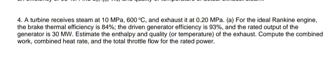 4. A turbine receives steam at 10 MPa, 600 °C, and exhaust it at 0.20 MPa. (a) For the ideal Rankine engine,
the brake thermal efficiency is 84%; the driven generator efficiency is 93%, and the rated output of the
generator is 30 MW. Estimate the enthalpy and quality (or temperature) of the exhaust. Compute the combined
work, combined heat rate, and the total throttle flow for the rated power.
