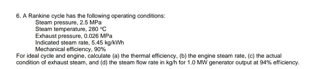 6. A Rankine cycle has the following operating conditions:
Steam pressure, 2.5 MPa
Steam temperature, 280 °C
Exhaust pressure, 0.026 MPa
Indicated steam rate, 5.45 kg/kWh
Mechanical efficiency, 90%
For ideal cycle and engine, calculate (a) the thermal efficiency, (b) the engine steam rate, (c) the actual
condition of exhaust steam, and (d) the steam flow rate in kg/h for 1.0 MW generator output at 94% efficiency.
