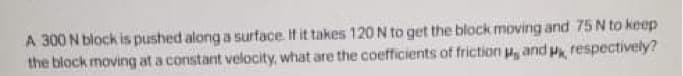 A 300 N block is pushed along a surface If it takes 120 N to get the block moving and 75 N to keep
the block moving at a constant velocity, what are the coefficients of friction u, and p, respectively?
