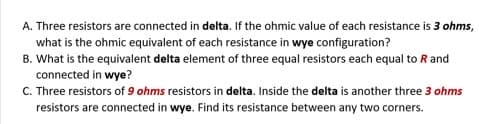 A. Three resistors are connected in delta. If the ohmic value of each resistance is 3 ohms,
what is the ohmic equivalent of each resistance in wye configuration?
B. What is the equivalent delta element of three equal resistors each equal to R and
connected in wye?
C. Three resistors of 9 ohms resistors in delta. Inside the delta is another three 3 ohms
resistors are connected in wye. Find its resistance between any two corners.
