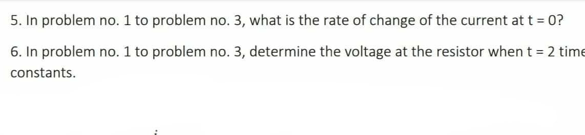 5. In problem no. 1 to problem no. 3, what is the rate of change of the current at t = 0?
6. In problem no. 1 to problem no. 3, determine the voltage at the resistor when t = 2 time
constants.
