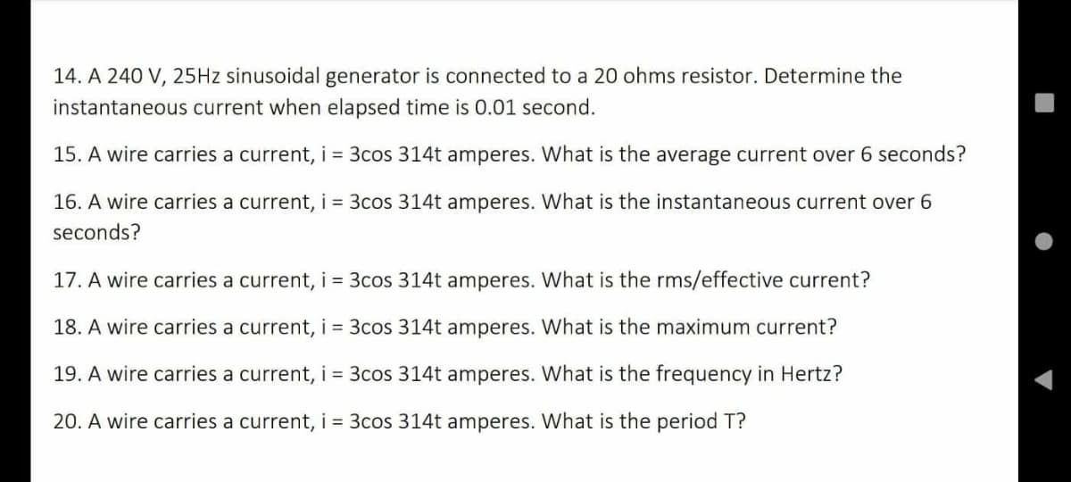 14. A 240 V, 25HZ sinusoidal generator is connected to a 20 ohms resistor. Determine the
instantaneous current when elapsed time is 0.01 second.
15. A wire carries a current, i = 3cos 314t amperes. What is the average current over 6 seconds?
16. A wire carries a current, i = 3cos 314t amperes. What is the instantaneous current over 6
seconds?
17. A wire carries a current, i = 3cos 314t amperes. What is the rms/effective current?
18. A wire carries a current, i = 3cos 314t amperes. What is the maximum current?
19. A wire carries a current, i = 3cos 314t amperes. What is the frequency in Hertz?
20. A wire carries a current, i = 3cos 314t amperes. What is the period T?
