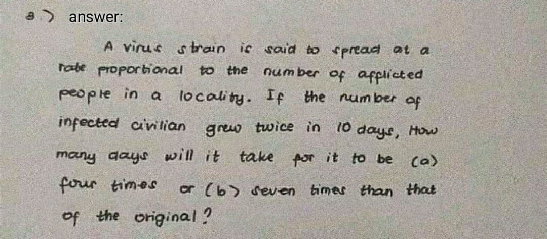 8) answer:
A virus strain ic sad to cpread at a
rabe proportional to the
num ber of afpiicted
people in a locality. If the number of
infected avillian
grew twice in 10 days, How
many days will it take por it to be
Ca)
four times
or (b) seven
times than that
of the original?
