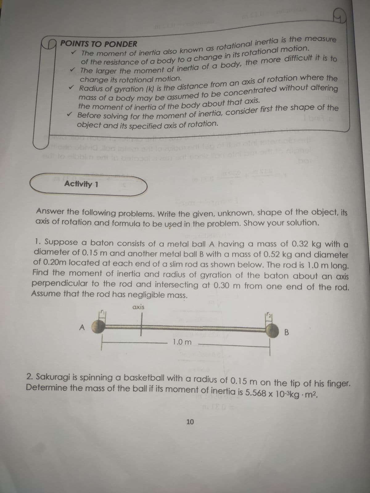 the moment of inertia of the body about that axis.
The moment of inertia also known as rotational inerfia is the measure
ihe resistance of a body to a change in its rotational motion.
he larger the moment of inertia of a body, the more difficult it is to
change its rotational motion.
POINTS TO PONDER
Radius of gyration (k) is the distance from an axis of rotation where the
mass of a body may be assumed to be concentrated without altering
the moment of inertia of the body about that axis.
Before solving for the moment of inertia, consider first the shape of the
object and its specified axis of rotation.
boi
Activity 1
Answer the following problems. Write the given, unknown, shape of the object, its
axis of rotation and formula to be used in the problem. Show your solution.
1. Suppose a baton consists of a metal ball A having a mass of 0.32 kg with a
diameter of 0.15 m and another metal ball B with a mass of 0.52 kg and diameter
of 0.20m located at each end of a slim rod as shown below. The rod is 1.0 m long.
Find the moment of inertia and radius of gyration of the baton about an axis
perpendicular to the rod and intersecting at 0.30 m from one end of the rod.
Assume that the rod has negligible mass.
axis
1.0 m
2. Sakuragi is spinning a basketball with a radius of 0.15 m on the tip of his finger.
Determine the mass of the ball if its moment of inertia is 5.568 x 10-3kg m2.
10
