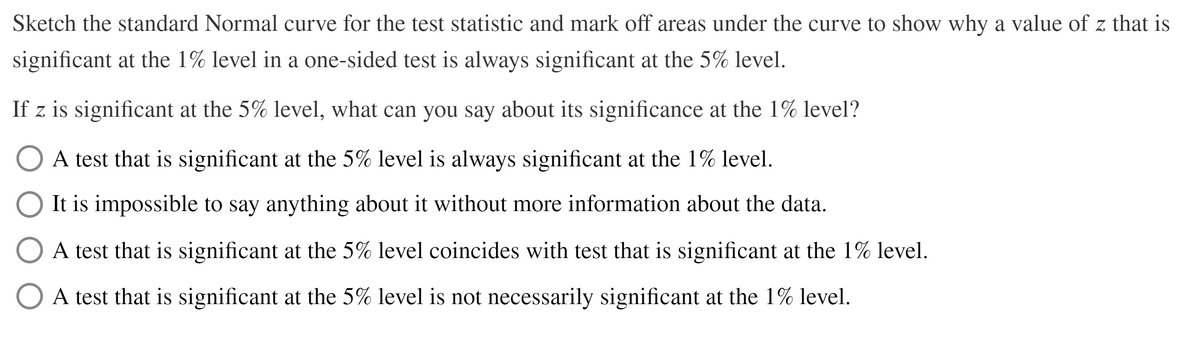 Sketch the standard Normal curve for the test statistic and mark off areas under the curve to show why a value of z that is
significant at the 1% level in a one-sided test is always significant at the 5% level.
If z is significant at the 5% level, what can you say about its significance at the 1% level?
O A test that is significant at the 5% level is always significant at the 1% level.
O It is impossible to say anything about it without more information about the data.
A test that is significant at the 5% level coincides with test that is significant at the 1% level.
A test that is significant at the 5% level is not necessarily significant at the 1% level.
