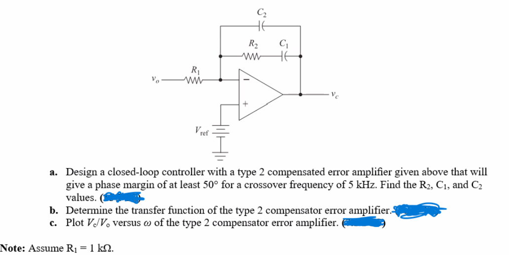 Vo
R₁
www
Note: Assume R₁ = 1 KQ.
Vref
HilH
R₂
www
C₁
Ve
a. Design a closed-loop controller with a type 2 compensated error amplifier given above that will
give a phase margin of at least 50° for a crossover frequency of 5 kHz. Find the R₂, C₁, and C₂
values.
b. Determine the transfer function of the type 2 compensator error amplifier.
c. Plot V/V. versus of the type 2 compensator error amplifier.