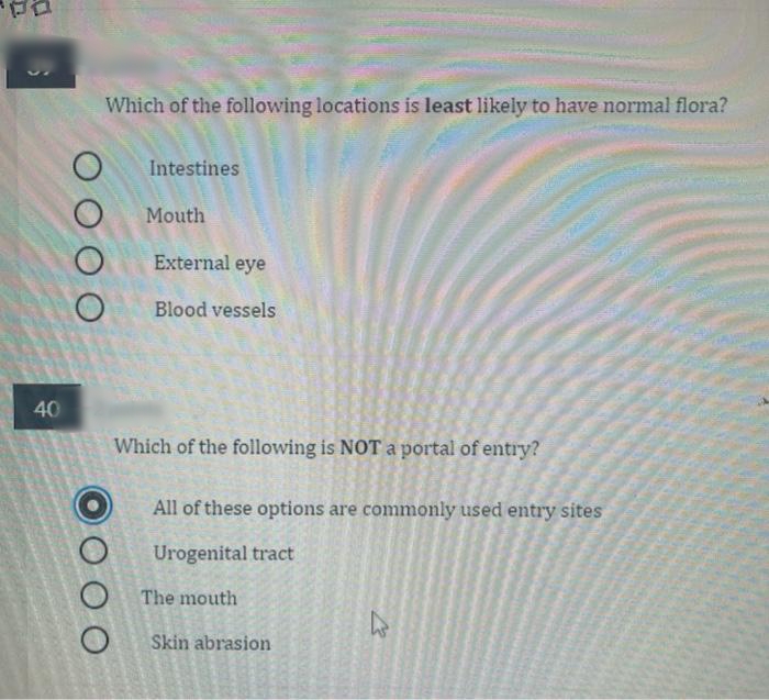 Which of the following locations is least likely to have normal flora?
Intestines
Mouth
External eye
Blood vessels
40
Which of the following is NOT a portal of entry?
All of these options are commonly used entry sites
Urogenital tract
The mouth
Skin abrasion
O O O O
