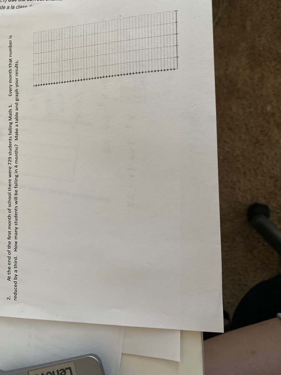 rde a la clase -
2.
At the end of the first month of school there were 729 students failing Math 1.
Every month that number is
reduced by a third. How many students will be failing in 4 months? Make a table and graph your results.
