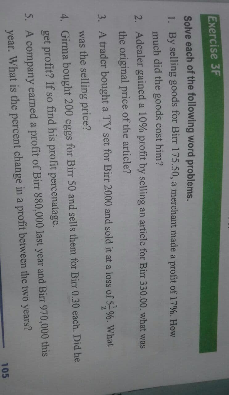 Exercise 3F
Solve each of the following word problems.
1. By selling goods for Birr 175.50, a merchant made a profit of 17%. How
much did the goods cost him?
2. Adealer gained a 10% profit by selling an article for Birr 330.00. what was
the original price of the article?
3. A trader bought a TV set for Birr 2000 and sold it at a loss of 5-%. What
was the selling price?
4. Girma bought 200 eggs for Birr 50 and sells them for Birr 0.30 each. Did he
get profit? If so find his profit percenatage.
5. A company earned a profit of Birr 880,000 last year and Birr 970,000 this
year. What is the percent change in a profit between the two years?
105
