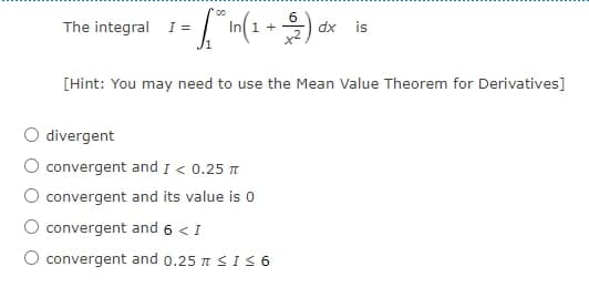 The integral I =
1 +
x2
dx
is
[Hint: You may need to use the Mean Value Theorem for Derivatives]
divergent
convergent and 1 < 0.25 t
convergent and its value is 0
convergent and 6 < I
O convergent and 0.25 T<IS 6
