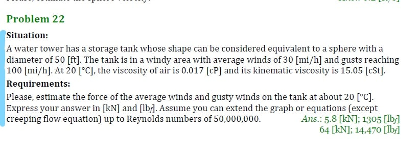 Problem 22
Situation:
A water tower has a storage tank whose shape can be considered equivalent to a sphere with a
diameter of 50 [ft]. The tank is in a windy area with average winds of 30 [mi/h] and gusts reaching
100 [mi/h]. At 20 [°C], the viscosity of air is 0.017 [cP] and its kinematic viscosity is 15.05 [cSt].
Requirements:
Please, estimate the force of the average winds and gusty winds on the tank at about 20 [°c].
Express your answer in [kN] and [lb]. Assume you can extend the graph or equations (except
Ans.: 5.8 [kN]; 1305 [lb]
64 [kN]; 14,470o [lb]
creeping flow equation) up to Reynolds numbers of 50,000,000.
