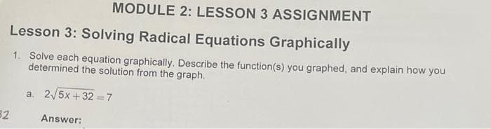 MODULE 2: LESSON 3 ASSIGNMENT
Lesson 3: Solving Radical Equations Graphically
1. Solve each equation graphically. Describe the function(s) you graphed, and explain how you
determined the solution from the graph.
a. 2/5x + 32 =7
32
Answer:
