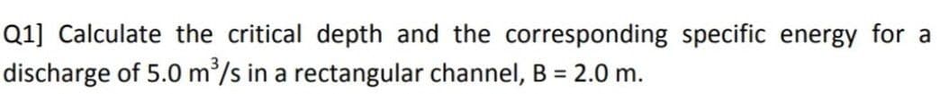 Q1] Calculate the critical depth and the corresponding specific energy for a
discharge of 5.0 m³/s in a rectangular channel, B = 2.0 m.