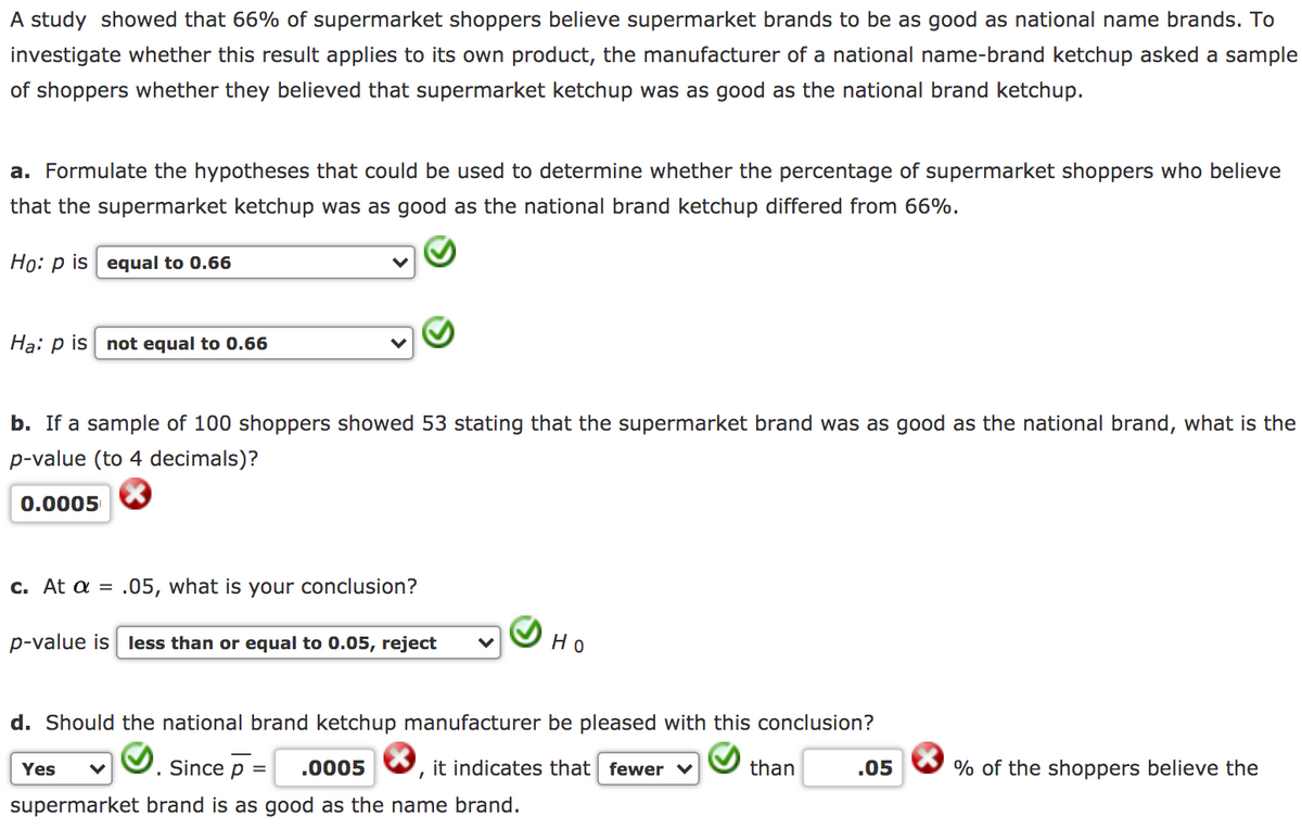 A study showed that 66% of supermarket shoppers believe supermarket brands to be as good as national name brands. To
investigate whether this result applies to its own product, the manufacturer of a national name-brand ketchup asked a sample
of shoppers whether they believed that supermarket ketchup was as good as the national brand ketchup.
a. Formulate the hypotheses that could be used to determine whether the percentage of supermarket shoppers who believe
that the supermarket ketchup was as good as the national brand ketchup differed from 66%.
Ho: p is equal to 0.66
Ha: p is not equal to 0.66
b. If a sample of 100 shoppers showed 53 stating that the supermarket brand was as good as the national brand, what is the
p-value (to 4 decimals)?
0.0005
c. At a = .05, what is your conclusion?
p-value is less than or equal to 0.05, reject
Но
d. Should the national brand ketchup manufacturer be pleased with this conclusion?
Yes
Since p =
.0005
it indicates that fewer ♥
than
.05
% of the shoppers believe the
supermarket brand is as good as the name brand.
