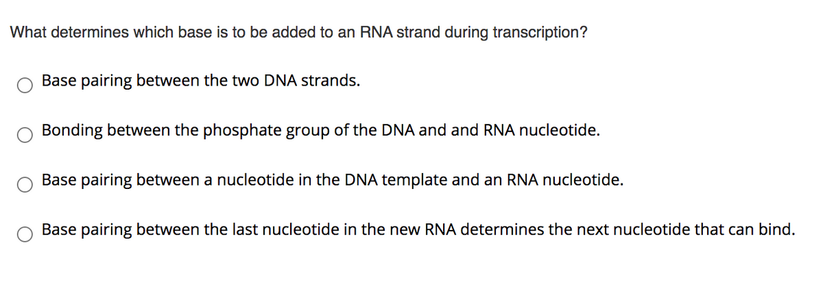 What determines which base is to be added to an RNA strand during transcription?
Base pairing between the two DNA strands.
Bonding between the phosphate group of the DNA and and RNA nucleotide.
Base pairing between a nucleotide in the DNA template and an RNA nucleotide.
Base pairing between the last nucleotide in the new RNA determines the next nucleotide that can bind.
