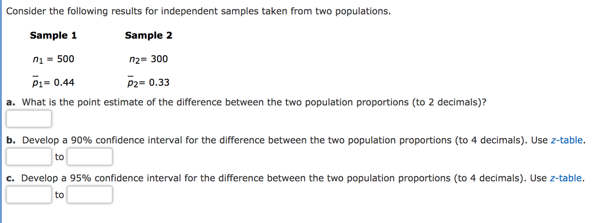 Consider the following results for independent samples taken from two populations.
Sample 1
Sample 2
ni = 500
n2= 300
Pi= 0.44
P2= 0.33
a. What is the point estimate of the difference between the two population proportions (to 2 decimals)?
b. Develop a 90% confidence interval for the difference between the two population proportions (to 4 decimals). Use z-table.
to
c. Develop a 95% confidence interval for the difference between the two population proportions (to 4 decimals). Use z-table.
to
