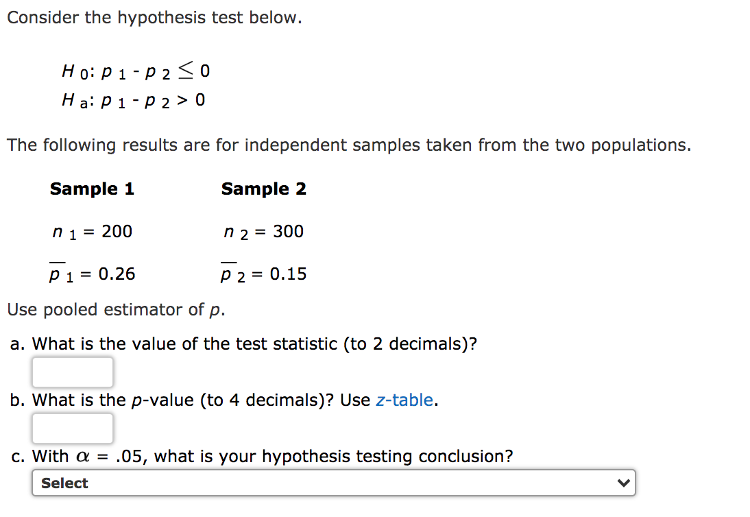 Consider the hypothesis test below.
Ho: P 1 - p 2 So
Ha: P1-p 2 > 0
The following results are for independent samples taken from the two populations.
Sample 1
Sample 2
n1 = 200
n 2 = 300
pi = 0.26
P2 = 0.15
Use pooled estimator of p.
a. What is the value of the test statistic (to 2 decimals)?
b. What is the p-value (to 4 decimals)? Use z-table.
c. With a = .05, what is your hypothesis testing conclusion?
Select
