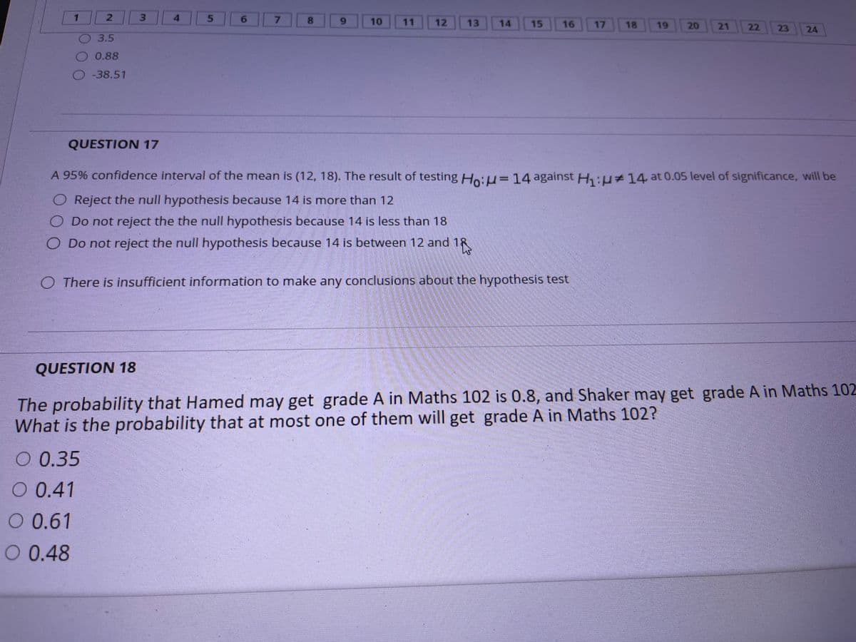 3.
6.
7.
8.
6.
10
11
12
13
14
15
16
17
18
19
20
21
22
23
24
3.5
0.88
-38.51
QUESTION 17
A 95% confidence interval of the mean is (12, 18). The result of testing Ho:H=14 against H:u+14 at 0.05 level of significance, will be
O Reject the null hypothesis because 14 is more than 12
Do not reject the the null hypothesis because 14 is less than 18
O Do not reject the null hypothesis because 14 is between 12 and 18
O There is insufficient information to make any conclusions about the hypothesis test
QUESTION 18
The probability that Hamed may get grade A in Maths 102 is 0.8, and Shaker may get grade A in Maths 102
What is the probability that at most one of them will get grade A in Maths 102?
О 0.35
0 0.41
O 0.61
O 0.48
5.
