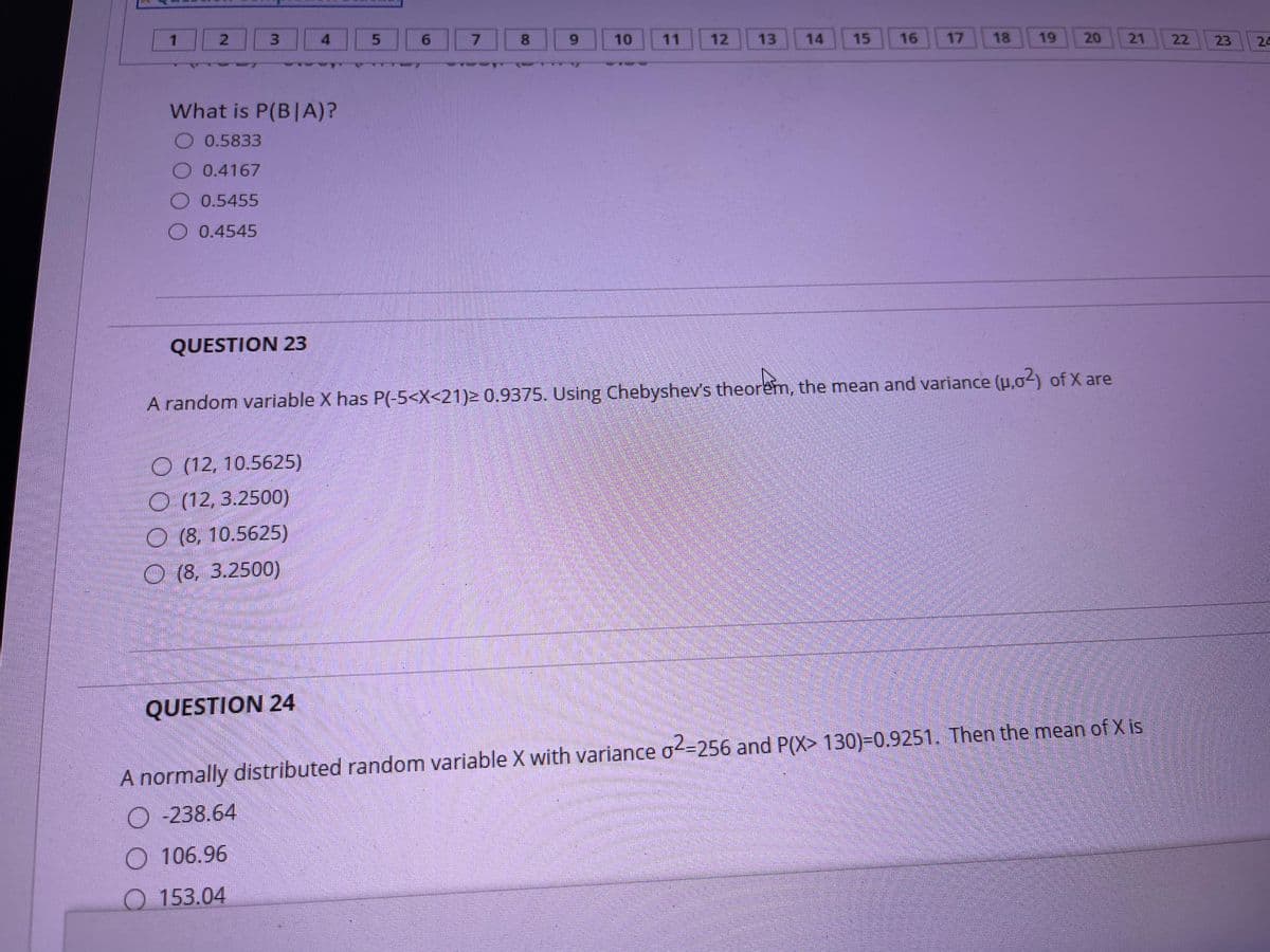 2.
3.
4
8.
10
11
12
13
14
15
16
17
18
19
20
21
22
23
24
What is P(B|A)?
O 0.5833
O 0.4167
O 0.5455
O 0.4545
QUESTION 23
A random variable X has P(-5<X<21)2 0.9375. Using Chebyshev's theorem, the mean and variance (u,02) of X are
O (12, 10.5625)
O (12, 3.2500)
(8, 10.5625)
O (8, 3.2500)
QUESTION 24
A normally distributed random variable X with variance o-256 and P(X> 130)=0.9251. Then the mean of X is
-238.64
106.96
153.04
