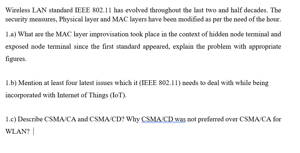 Wireless LAN standard IEEE 802.11 has evolved throughout the last two and half decades. The
security measures, Physical layer and MAC layers have been modified as per the need of the hour.
1.a) What are the MAC layer improvisation took place in the context of hidden node terminal and
exposed node terminal since the first standard appeared, explain the problem with appropriate
figures.
1.b) Mention at least four latest issues which it (IEEE 802.11) needs to deal with while being
incorporated with Internet of Things (IoT).
1.c) Describe CSMA/CA and CSMA/CD? Why CSMA/CD was not preferred over CSMA/CA for
WLAN? |