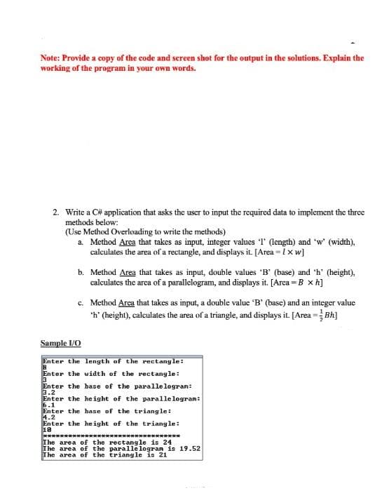 Note: Provide a copy of the code and screen shot for the output in the solutions. Explain the
working of the program in your own words.
2. Write a C# application that asks the user to input the required data to implement the three
methods below:
(Use Method Overloading to write the methods)
a. Method Area that takes as input, integer values I' (length) and 'w' (width),
calculates the area of a rectangle, and displays it. [Area = 1x w]
b. Method Area that takes as input, double values 'B' (base) and 'h' (height),
calculates the arca of a parallelogram, and displays it. [Arca = B x h]
c. Method Area that takes as input, a double value "B' (base) and an integer value
'h' (height), calculates the area of a triangle, and displays it. [Area = Bh]
Sample I/O
Enter the length of the rectang le:
Enter the width of the rectangle:
3
Enter the base of the parallelogran:
3.2
Enter the height of the parallelogram:
6.1
Enter the hase of the triangle:
4.2
Enter the he ight of the triangle:
10
********************************
The area of the rectangle is 24
The area of the paralle logran is 19.52
The area of the triangle is 21
