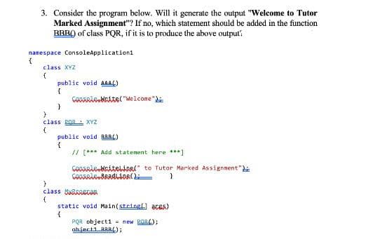 3. Consider the program below. Will it generate the output "Welcome to Tutor
Marked Assignment"? If no, which statement should be added in the function
BRBQ) of class PQR, if it is to produce the above output:
namespace ConsoleApplication1
class XYZ
public void AAAG)
GoMARie.MaAte("Welcome"
class POR XYZ
public void RaARL)
// [*** Add statement here ***]
GOOARAebaiteliarl" to Tutor Marked Assignnent"
class RRRECan
static void Main(stringf) aces)
PQR objecti = new 2O8);
ahject1 RRRL);
