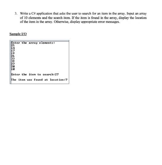 3. Write a C# application that asks the user to search for an item in the array. Input an array
of 10 clements and the scarch item. If the item is found in the array, display the location
of the item in the aray. Otherwise, display appropriate error messages.
Sample 1/0
Enter the array elenents:
25
14
17
19
33
39
10
Enter the item to search:27
The iten was found at location:7
