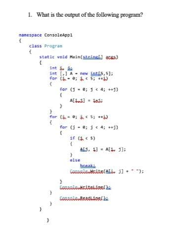 1. What is the output of the following program?
namespace ConsoleAppl
class Progran
static void Main(stringl) acas)
int i. i
int [,] A- new int[s,5];
for (i- e; 5; )
for (1 - e; 1 < 4; ++1)
A[L.) - t
for (i- e; i 5; i)
for (j - e; j < 4; j)
if (i< 5)
ALJ, 11 = A[L 3];
else
break:
