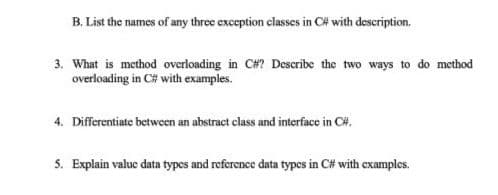 B. List the names of any three exception classes in C# with description.
3. What is method overloading in C#? Describe the two ways to do method
overloading in C# with examples.
4. Differentiate between an abstract class and interface in C#.
5. Explain valuc data types and reference data types in C# with examples.
