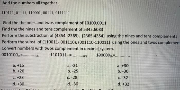 Add the numbers all together:
110111, 01111, 110001, 00111, 0111111
Find the the ones and twos complement of 10100.0011
Find the the nines and tens complement of 5345.6083
Perform the substraction of (4354 -2365), (2365-4354) using the nines and tens complements
Perform the subst. of (110011- 001110), (001110-110011) using the ones and twos complement
Convert numbers with twos complement in decimal system.
0010100=......*** (10)
1101011=....10)
150000,=...p10)
а. +15
b. +20
а. -21
b. -25
a. +30
b. -30
C. +23
C. -28
C. -32
d. +30
d. -30
d. +32
