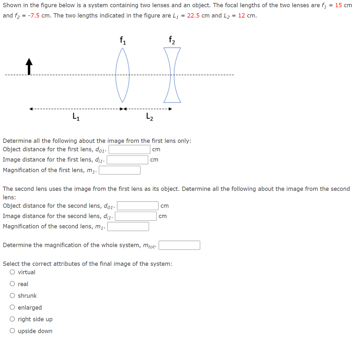 Shown in the figure below is a system containing two lenses and an object. The focal lengths of the two lenses are f = 15 cm
%3D
and f, = -7.5 cm. The two lengths indicated in the figure are L, = 22.5 cm and L2
= 12 cm.
f1
f2
L2
Determine all the following about the image from the first lens only:
Object distance for the first lens, do1.
cm
Image distance for the first lens, di1.
cm
Magnification of the first lens, m1.
The second lens uses the image from the first lens as its object. Determine all the following about the image from the second
lens:
Object distance for the second lens, do1.
cm
Image distance for the second lens, di1.
cm
Magnification of the second lens, m1.
Determine the magnification of the whole system, mtot.
Select the correct attributes of the final image of the system:
O virtual
O real
O shrunk
O enlarged
right side up
O upside down
