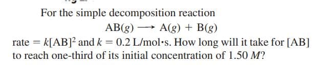 For the simple decomposition reaction
AB(g) → A(g) + B(g)
rate = k[AB]2 and k = 0.2 L/mol•s. How long will it take for [AB]
%3!
to reach one-third of its initial concentration of 1.50 M?
