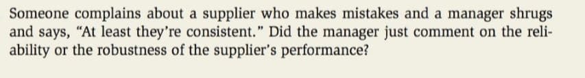 Someone complains about a supplier who makes mistakes and a manager shrugs
and says, "At least they're consistent." Did the manager just comment on the reli-
ability or the robustness of the supplier's performance?
