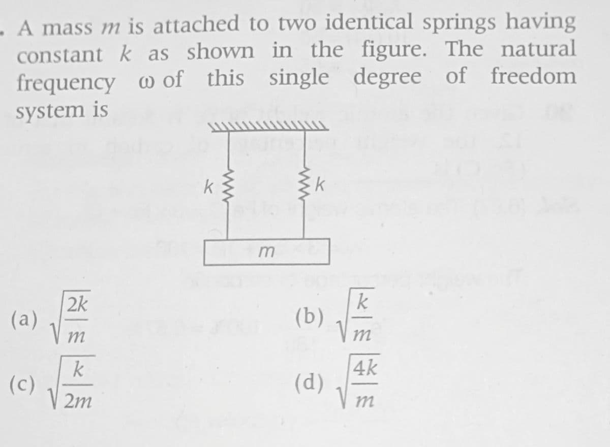 - A mass m is attached to two identical springs having
constant k as shown in the figure. The natural
frequency w of this single degree of freedom
system is
(a)
(c)
2k
m
k
V2m
k
m
k
(b)
(d)
|× | €
4k
m