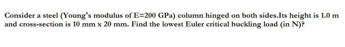 Consider a steel (Young's modulus of E=200 GPa) column hinged on both sides. Its height is 1.0 m
and cross-section is 10 mm x 20 mm. Find the lowest Euler critical buckling load (in N)?