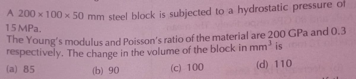 A 200 × 100 × 50 mm steel block is subjected to a hydrostatic pressure of
X
15 MPa.
290 055
The Young's modulus and Poisson's ratio of the material are 200 GPa and 0.3
respectively. The change in the volume of the block in mm³ is
of pat
(a) 85
(b) 90
(c) 100
(d) 110