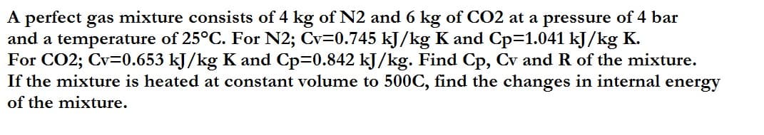 A perfect gas mixture consists of 4 kg of N2 and 6 kg of CO2 at a pressure of 4 bar
and a temperature of 25°C. For N2; Cv=0.745 kJ/kg K and Cp=1.041 kJ/kg K.
For CO2; Cv=0.653 kJ/kg K and Cp=0.842 kJ/kg. Find Cp, Cv and R of the mixture.
If the mixture is heated at constant volume to 500C, find the changes in internal energy
of the mixture.